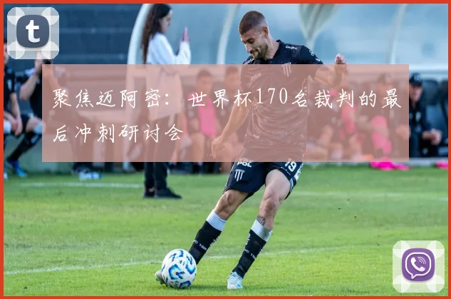 聚焦迈阿密:世界杯170名裁判的最后冲刺研讨会