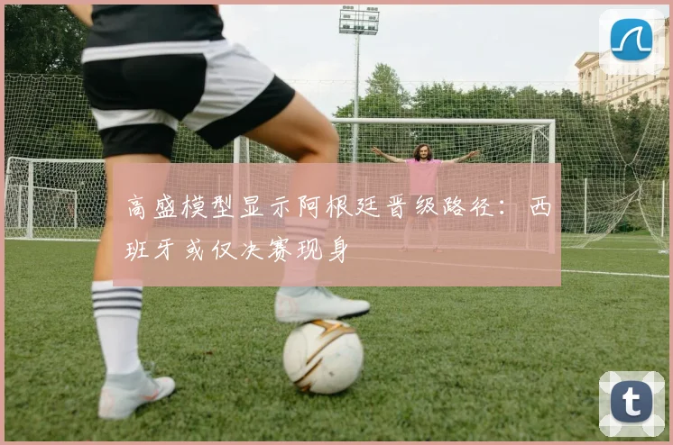 高盛模型显示阿根廷晋级路径：西班牙或仅决赛现身